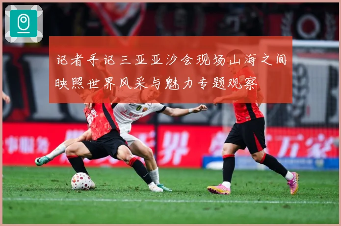记者手记三亚亚沙会现场山海之间映照世界风采与魅力专题观察
