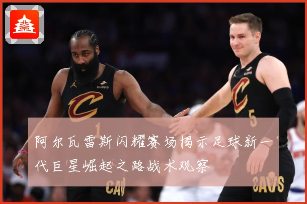 阿尔瓦雷斯闪耀赛场揭示足球新一代巨星崛起之路战术观察