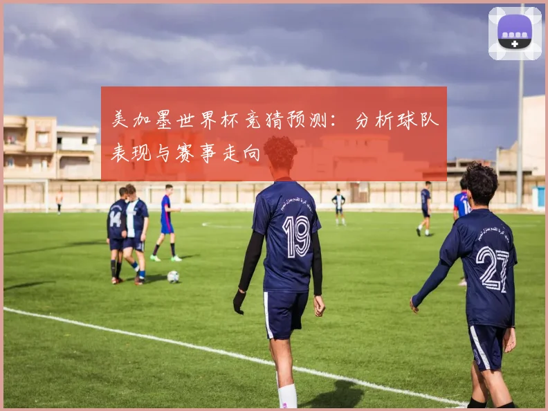 美加墨世界杯竞猜预测：分析球队表现与赛事走向