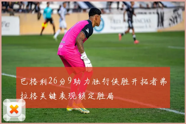 巴格利26分9助力独行侠胜开拓者弗拉格关键表现锁定胜局