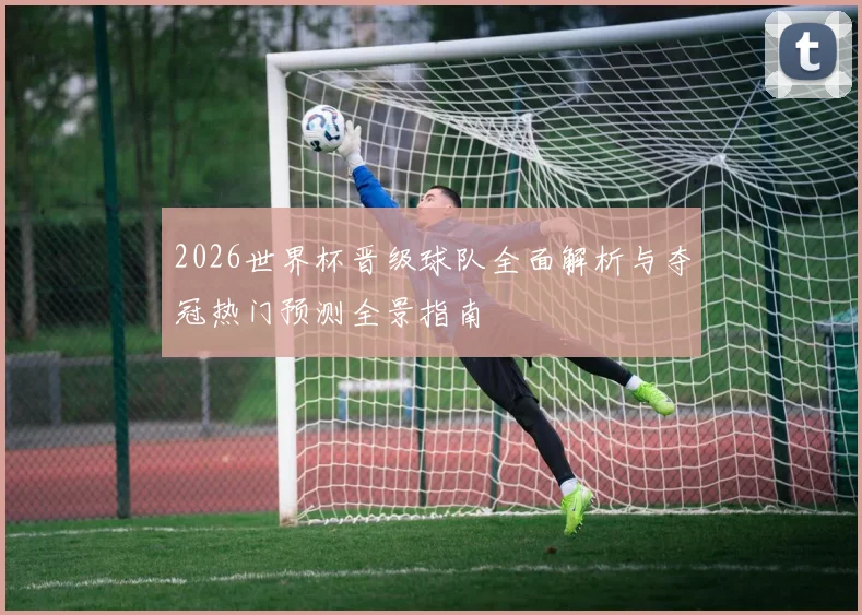 2026世界杯晋级球队全面解析与夺冠热门预测全景指南