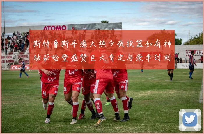 斯特鲁斯手感火热今夜投篮如有神助获哈登盛赞巨大肯定与荣幸时刻