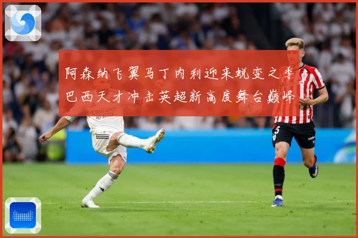 阿森纳飞翼马丁内利迎来蜕变之季巴西天才冲击英超新高度舞台巅峰数据研判