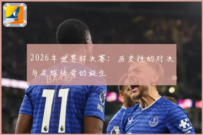 2026年世界杯决赛：历史性的对决与足球传奇的诞生