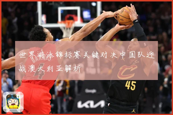 世界游泳锦标赛关键对决中国队迎战澳大利亚解析