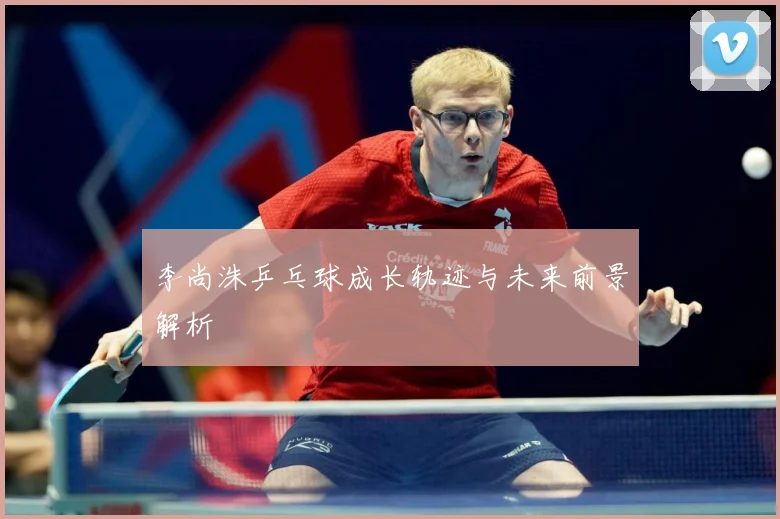 李尚洙乒乓球成长轨迹与未来前景解析