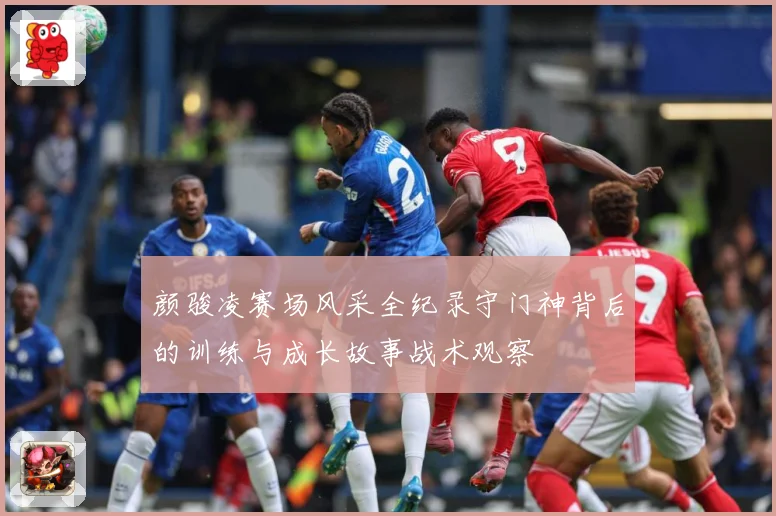 颜骏凌赛场风采全纪录守门神背后的训练与成长故事战术观察