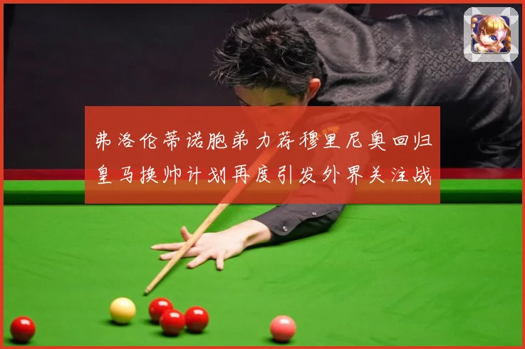 弗洛伦蒂诺胞弟力荐穆里尼奥回归皇马换帅计划再度引发外界关注战术观察