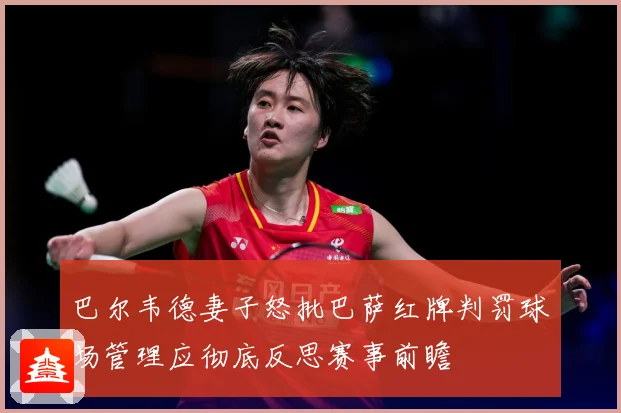 巴尔韦德妻子怒批巴萨红牌判罚球场管理应彻底反思赛事前瞻