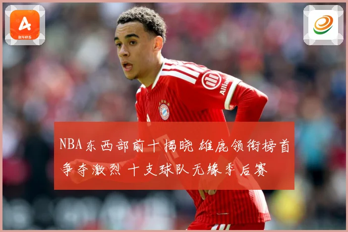 NBA东西部前十揭晓 雄鹿领衔榜首争夺激烈 十支球队无缘季后赛